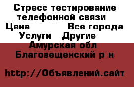 Стресс-тестирование телефонной связи › Цена ­ 1 000 - Все города Услуги » Другие   . Амурская обл.,Благовещенский р-н